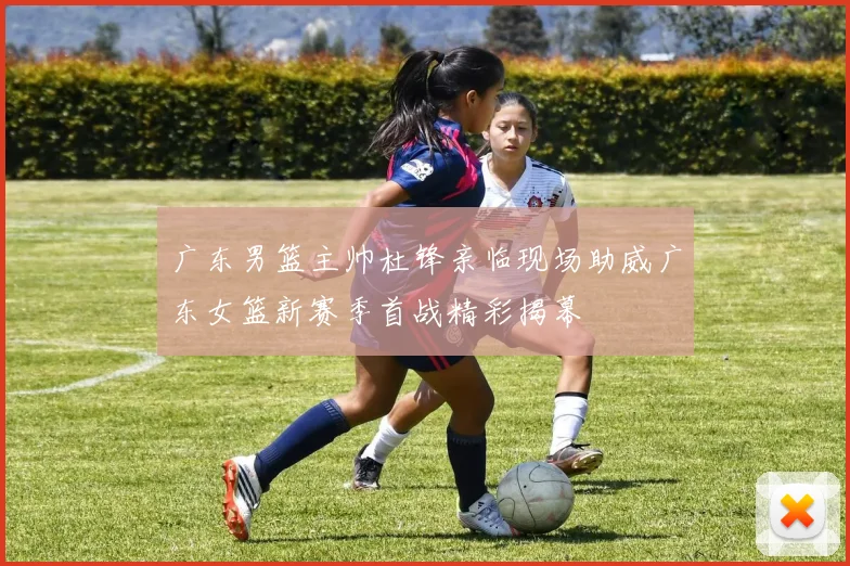 广东男篮主帅杜锋亲临现场助威广东女篮新赛季首战精彩揭幕