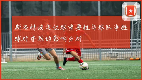 斯洛特谈定位球重要性与球队净胜球对夺冠的影响分析