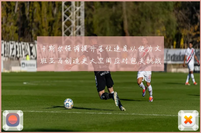 卡斯尔强调提升落位速度以便为文班亚马创造更大空间应对包夹挑战