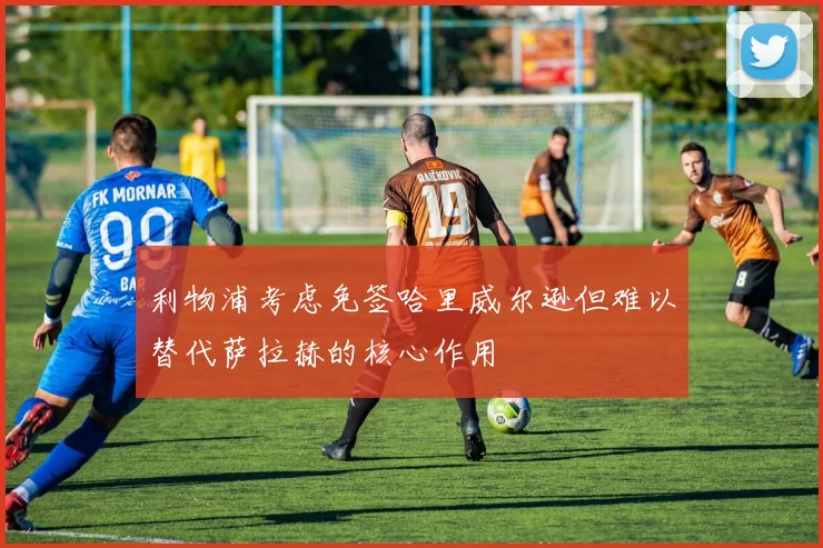 利物浦考虑免签哈里威尔逊但难以替代萨拉赫的核心作用