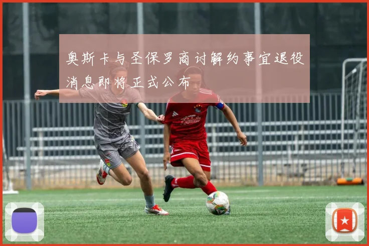奥斯卡与圣保罗商讨解约事宜退役消息即将正式公布