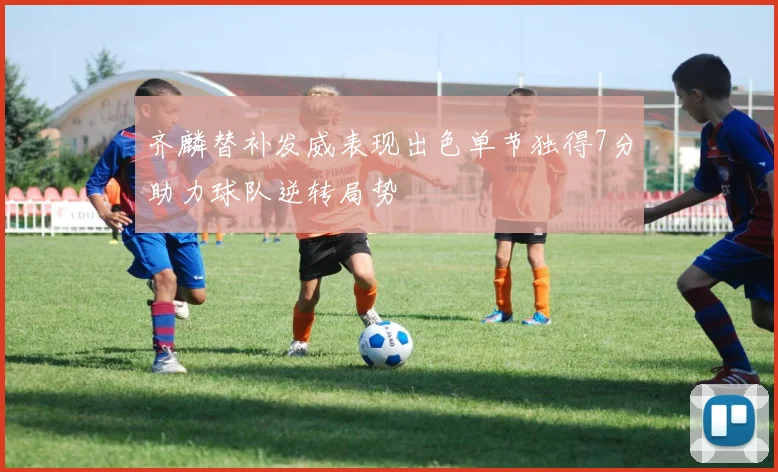 齐麟替补发威表现出色单节独得7分助力球队逆转局势
