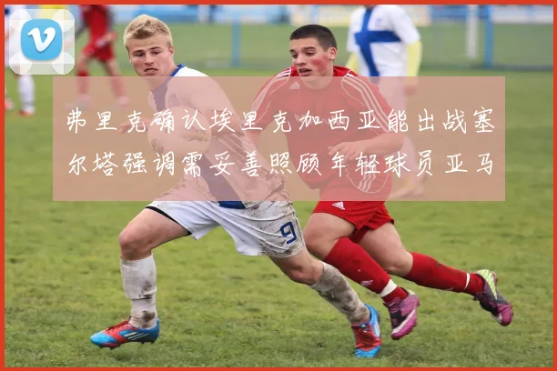 弗里克确认埃里克加西亚能出战塞尔塔强调需妥善照顾年轻球员亚马尔