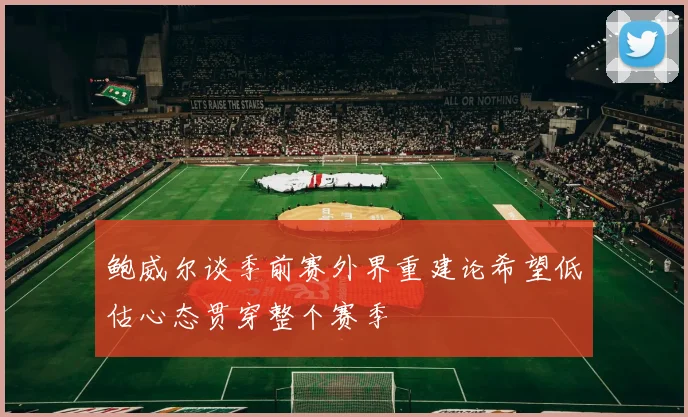 鲍威尔谈季前赛外界重建论希望低估心态贯穿整个赛季