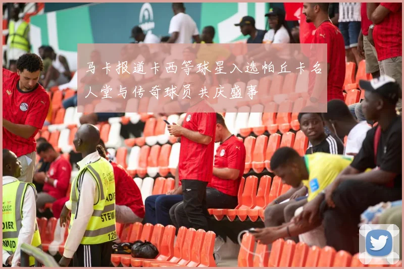 马卡报道卡西等球星入选帕丘卡名人堂与传奇球员共庆盛事