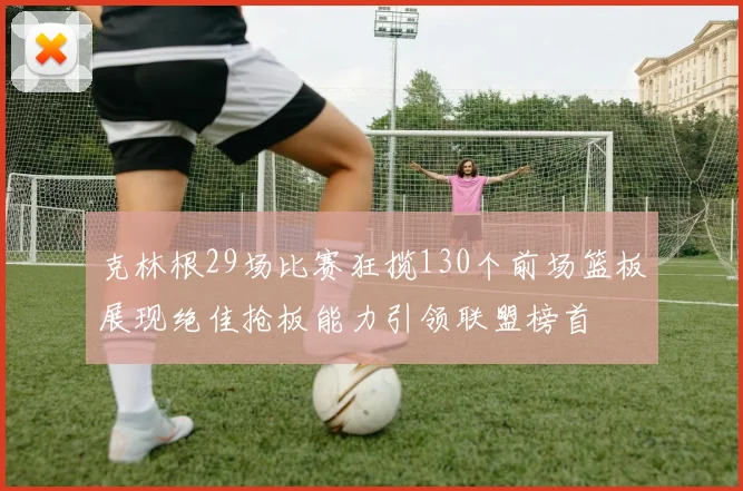 克林根29场比赛狂揽130个前场篮板展现绝佳抢板能力引领联盟榜首
