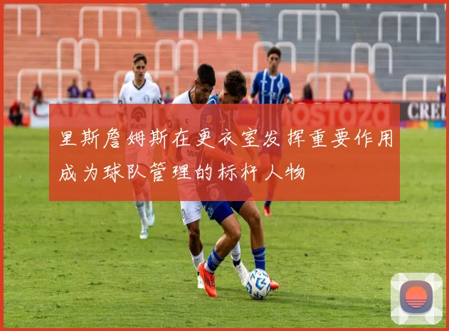 里斯詹姆斯在更衣室发挥重要作用成为球队管理的标杆人物